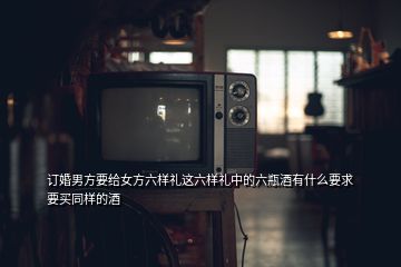 訂婚男方要給女方六樣禮這六樣禮中的六瓶酒有什么要求要買同樣的酒