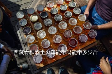 西藏青稞酒坐火車能帶嗎能帶多少斤