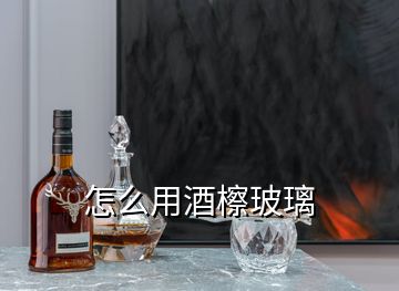 怎么用酒檫玻璃