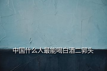 中國(guó)什么人最能喝白酒二郭頭