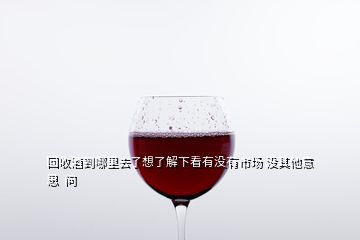 回收酒到哪里去了想了解下看有沒(méi)有市場(chǎng) 沒(méi)其他意思  問(wèn)