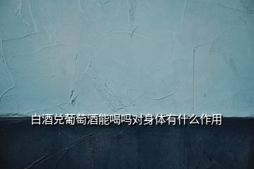 白酒兌葡萄酒能喝嗎對(duì)身體有什么作用