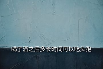 喝了酒之后多長(zhǎng)時(shí)間可以吃頭孢