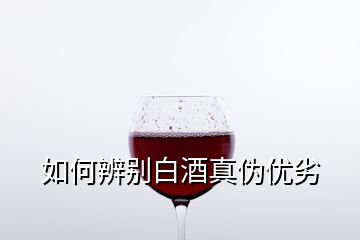 如何辨別白酒真?zhèn)蝺?yōu)劣