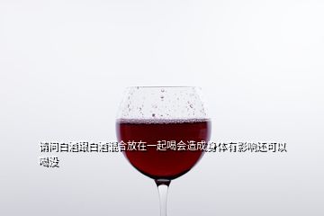 請問白酒跟白酒混合放在一起喝會(huì)造成身體有影響還可以喝沒