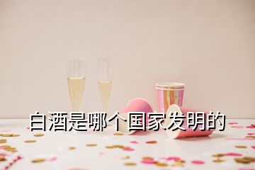 白酒是哪個(gè)國(guó)家發(fā)明的