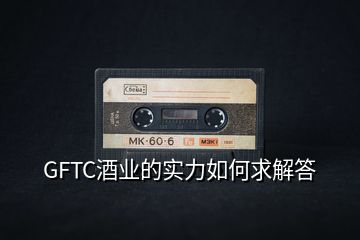 GFTC酒業(yè)的實(shí)力如何求解答