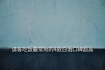 請(qǐng)客吃飯最常用的4款白酒口碑超高