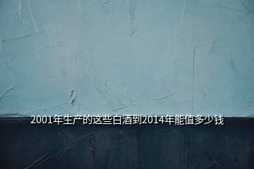 2001年生產(chǎn)的這些白酒到2014年能值多少錢