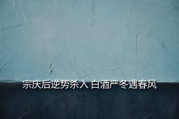 宗慶后逆勢殺入 白酒嚴冬遇春風