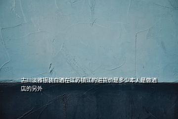 古川淡雅銀裝白酒在江蘇鎮(zhèn)江的進貨價是多少本人是做酒店的另外