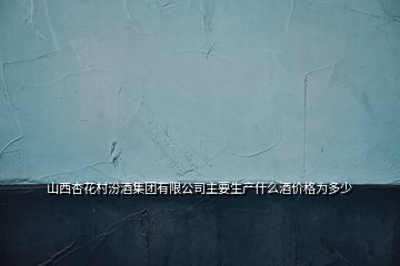 山西杏花村汾酒集團有限公司主要生產(chǎn)什么酒價格為多少