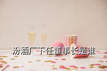 汾酒廠下任董事長是誰