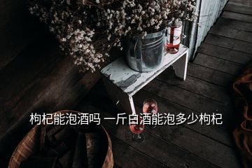 枸杞能泡酒嗎 一斤白酒能泡多少枸杞