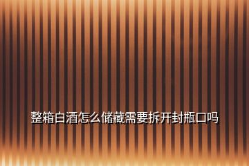 整箱白酒怎么儲(chǔ)藏需要拆開封瓶口嗎