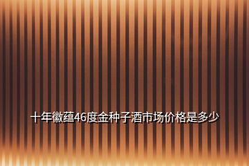 十年徽蘊(yùn)46度金種子酒市場價(jià)格是多少