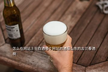 怎么在網(wǎng)站上買白酒哪個網(wǎng)站的酒有山東的古貝春酒啊