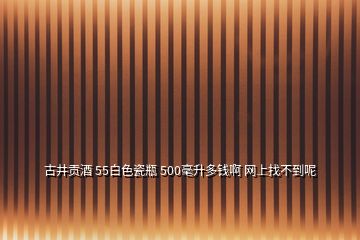 古井貢酒 55白色瓷瓶 500毫升多錢啊 網(wǎng)上找不到呢