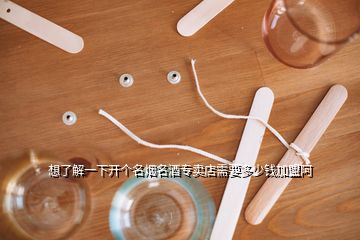 想了解一下開個(gè)名煙名酒專賣店需要多少錢加盟阿