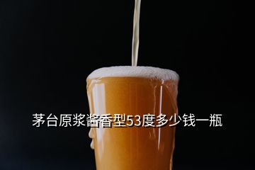 茅臺(tái)原漿醬香型53度多少錢一瓶