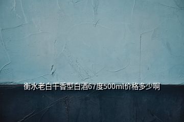 衡水老白干香型白酒67度500ml價格多少啊