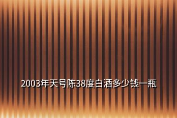 2003年天號(hào)陳38度白酒多少錢一瓶