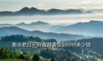 衡水老白干67度醇香型500ml多少錢