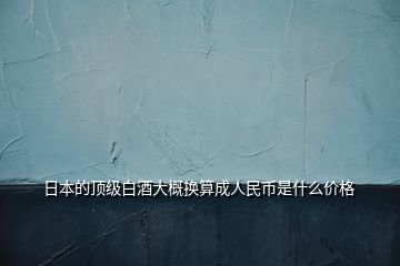 日本的頂級(jí)白酒大概換算成人民幣是什么價(jià)格