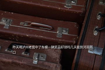 昨天喝瀘州老窖中了車模一輛獎品好領(lǐng)嗎幾天能到河南周口