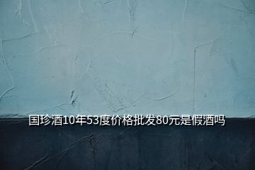 國(guó)珍酒10年53度價(jià)格批發(fā)80元是假酒嗎