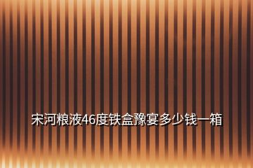 宋河糧液46度鐵盒豫宴多少錢一箱