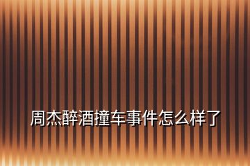 周杰醉酒撞車事件怎么樣了