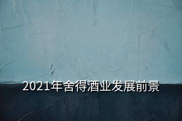 2021年舍得酒業(yè)發(fā)展前景