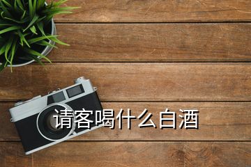 請(qǐng)客喝什么白酒