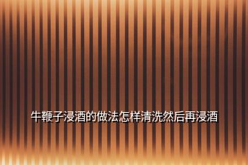 牛鞭子浸酒的做法怎樣清洗然后再浸酒