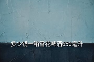 多少錢(qián)一箱雪花啤酒650毫升