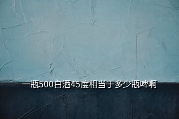 一瓶500白酒45度相當(dāng)于多少瓶啤啊