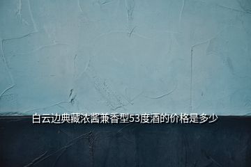 白云邊典藏濃醬兼香型53度酒的價(jià)格是多少