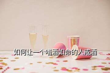 如何讓一個(gè)嗜酒如命的人戒酒