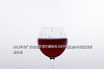 2012年出廠的濃香郎酒珍藏級(jí)有38的嗎此酒680克還想知道價(jià)格