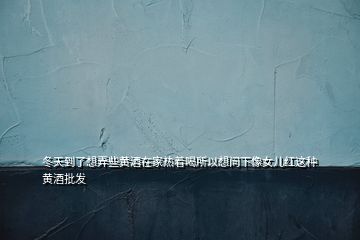 冬天到了想弄些黃酒在家熱著喝所以想問下像女兒紅這種黃酒批發(fā)