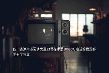 四川省瀘州市蜀瀘大道13號(hào)在哪里10086打電話給我說那里有個(gè)營業(yè)