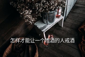 怎樣才能讓一個(gè)嗜酒的人戒酒