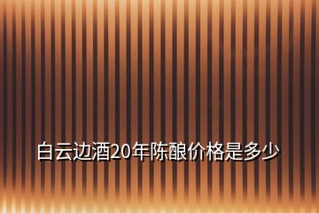 白云邊酒20年陳釀價格是多少