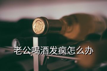 老公喝酒發(fā)瘋怎么辦