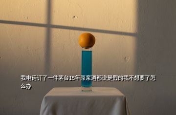 我電話訂了一件茅臺15年原漿酒都說是假的我不想要了怎么辦