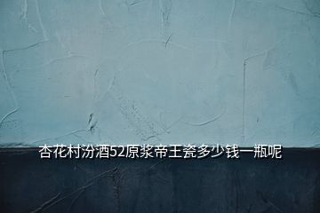 杏花村汾酒52原漿帝王瓷多少錢(qián)一瓶呢