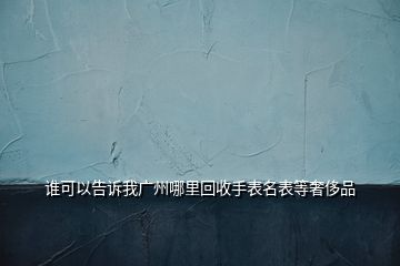 誰可以告訴我廣州哪里回收手表名表等奢侈品