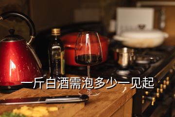 一斤白酒需泡多少一見(jiàn)起