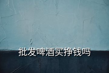 批發(fā)啤酒買(mǎi)掙錢(qián)嗎